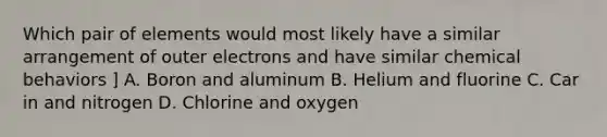 Which pair of elements would most likely have a similar arrangement of outer electrons and have similar chemical behaviors ] A. Boron and aluminum B. Helium and fluorine C. Car in and nitrogen D. Chlorine and oxygen