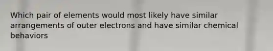 Which pair of elements would most likely have similar arrangements of outer electrons and have similar chemical behaviors