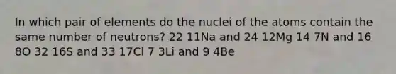 In which pair of elements do the nuclei of the atoms contain the same number of neutrons? 22 11Na and 24 12Mg 14 7N and 16 8O 32 16S and 33 17Cl 7 3Li and 9 4Be