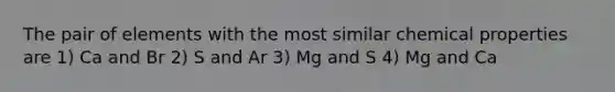 The pair of elements with the most similar chemical properties are 1) Ca and Br 2) S and Ar 3) Mg and S 4) Mg and Ca