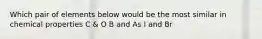 Which pair of elements below would be the most similar in chemical properties C & O B and As I and Br