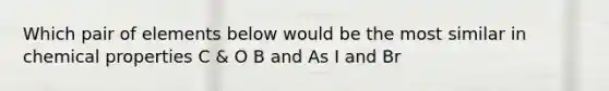 Which pair of elements below would be the most similar in chemical properties C & O B and As I and Br