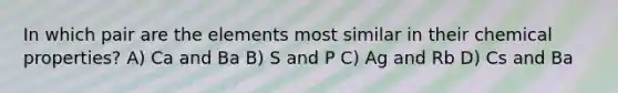 In which pair are the elements most similar in their chemical properties? A) Ca and Ba B) S and P C) Ag and Rb D) Cs and Ba