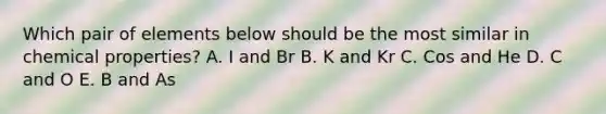 Which pair of elements below should be the most similar in chemical properties? A. I and Br B. K and Kr C. Cos and He D. C and O E. B and As