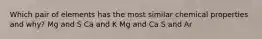 Which pair of elements has the most similar chemical properties and why? Mg and S Ca and K Mg and Ca S and Ar