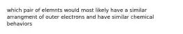 which pair of elemnts would most likely have a similar arrangment of outer electrons and have similar chemical behaviors