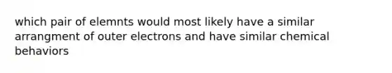 which pair of elemnts would most likely have a similar arrangment of outer electrons and have similar chemical behaviors