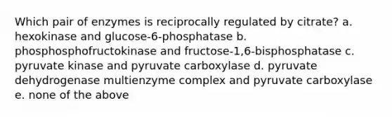 Which pair of enzymes is reciprocally regulated by citrate? a. hexokinase and glucose-6-phosphatase b. phosphosphofructokinase and fructose-1,6-bisphosphatase c. pyruvate kinase and pyruvate carboxylase d. pyruvate dehydrogenase multienzyme complex and pyruvate carboxylase e. none of the above