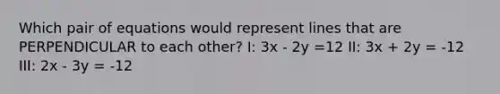 Which pair of equations would represent lines that are PERPENDICULAR to each other? I: 3x - 2y =12 II: 3x + 2y = -12 III: 2x - 3y = -12