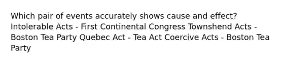 Which pair of events accurately shows cause and effect? Intolerable Acts - First Continental Congress Townshend Acts - Boston Tea Party Quebec Act - Tea Act Coercive Acts - Boston Tea Party