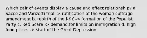 Which pair of events display a cause and effect relationship? a. Sacco and Vanzetti trial -> ratification of the woman suffrage amendment b. rebirth of the KKK -> formation of the Populist Party c. Red Scare -> demand for limits on immigration d. high food prices -> start of the Great Depression