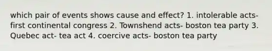 which pair of events shows cause and effect? 1. intolerable acts- first continental congress 2. Townshend acts- boston tea party 3. Quebec act- tea act 4. coercive acts- boston tea party