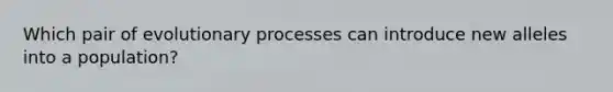 Which pair of evolutionary processes can introduce new alleles into a population?