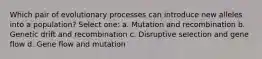 Which pair of evolutionary processes can introduce new alleles into a population? Select one: a. Mutation and recombination b. Genetic drift and recombination c. Disruptive selection and gene flow d. Gene flow and mutation