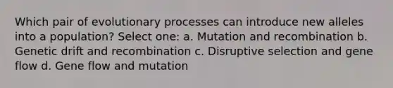 Which pair of evolutionary processes can introduce new alleles into a population? Select one: a. Mutation and recombination b. Genetic drift and recombination c. Disruptive selection and gene flow d. Gene flow and mutation