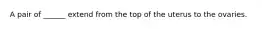 A pair of ______ extend from the top of the uterus to the ovaries.