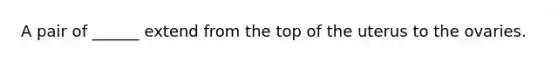 A pair of ______ extend from the top of the uterus to the ovaries.