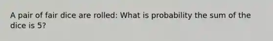 A pair of fair dice are rolled: What is probability the sum of the dice is 5?