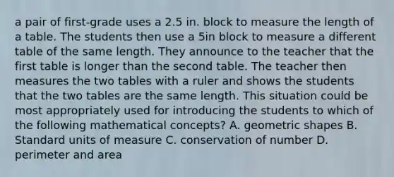 a pair of first-grade uses a 2.5 in. block to measure the length of a table. The students then use a 5in block to measure a different table of the same length. They announce to the teacher that the first table is longer than the second table. The teacher then measures the two tables with a ruler and shows the students that the two tables are the same length. This situation could be most appropriately used for introducing the students to which of the following mathematical concepts? A. geometric shapes B. Standard units of measure C. conservation of number D. perimeter and area