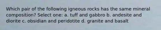 Which pair of the following igneous rocks has the same mineral composition? Select one: a. tuff and gabbro b. andesite and diorite c. obsidian and peridotite d. granite and basalt