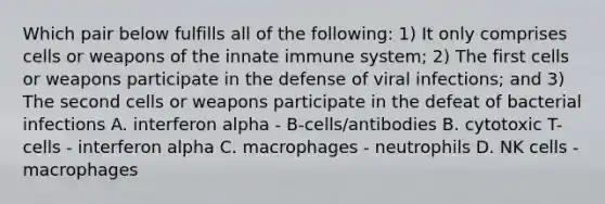 Which pair below fulfills all of the following: 1) It only comprises cells or weapons of the innate immune system; 2) The first cells or weapons participate in the defense of viral infections; and 3) The second cells or weapons participate in the defeat of bacterial infections A. interferon alpha - B-cells/antibodies B. cytotoxic T-cells - interferon alpha C. macrophages - neutrophils D. NK cells - macrophages