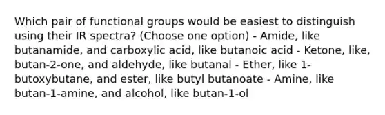 Which pair of functional groups would be easiest to distinguish using their IR spectra? (Choose one option) - Amide, like butanamide, and carboxylic acid, like butanoic acid - Ketone, like, butan-2-one, and aldehyde, like butanal - Ether, like 1-butoxybutane, and ester, like butyl butanoate - Amine, like butan-1-amine, and alcohol, like butan-1-ol