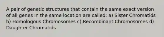 A pair of genetic structures that contain the same exact version of all genes in the same location are called: a) Sister Chromatids b) Homologous Chromosomes c) Recombinant Chromosomes d) Daughter Chromatids