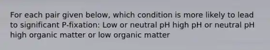 For each pair given below, which condition is more likely to lead to significant P-fixation: Low or neutral pH high pH or neutral pH high organic matter or low organic matter