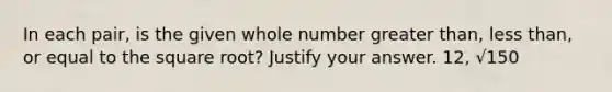 In each pair, is the given whole number greater than, less than, or equal to the square root? Justify your answer. 12, √150