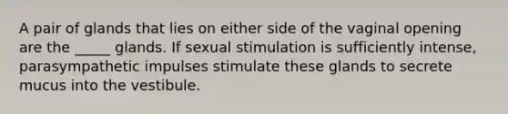 A pair of glands that lies on either side of the vaginal opening are the _____ glands. If sexual stimulation is sufficiently intense, parasympathetic impulses stimulate these glands to secrete mucus into the vestibule.