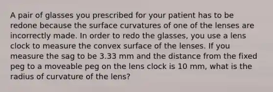 A pair of glasses you prescribed for your patient has to be redone because the surface curvatures of one of the lenses are incorrectly made. In order to redo the glasses, you use a lens clock to measure the convex surface of the lenses. If you measure the sag to be 3.33 mm and the distance from the fixed peg to a moveable peg on the lens clock is 10 mm, what is the radius of curvature of the lens?