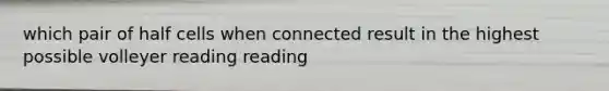 which pair of half cells when connected result in the highest possible volleyer reading reading