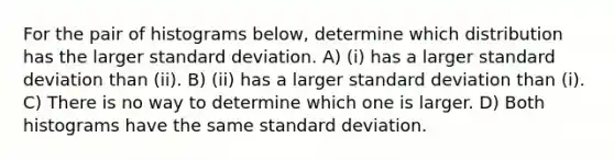 For the pair of histograms below, determine which distribution has the larger standard deviation. A) (i) has a larger standard deviation than (ii). B) (ii) has a larger standard deviation than (i). C) There is no way to determine which one is larger. D) Both histograms have the same standard deviation.