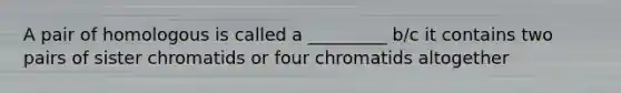 A pair of homologous is called a _________ b/c it contains two pairs of sister chromatids or four chromatids altogether