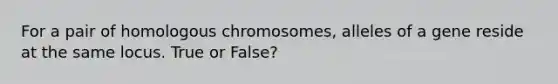 For a pair of homologous chromosomes, alleles of a gene reside at the same locus. True or False?