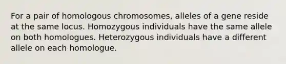 For a pair of homologous chromosomes, alleles of a gene reside at the same locus. Homozygous individuals have the same allele on both homologues. Heterozygous individuals have a different allele on each homologue.