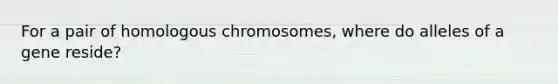 For a pair of homologous chromosomes, where do alleles of a gene reside?