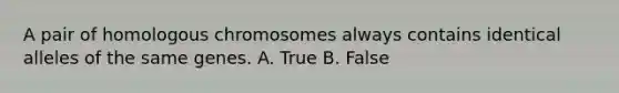 A pair of homologous chromosomes always contains identical alleles of the same genes. A. True B. False