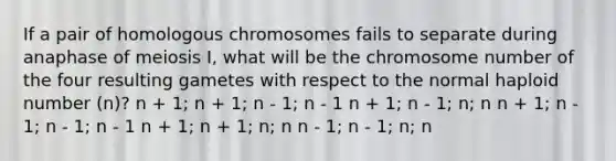 If a pair of homologous chromosomes fails to separate during anaphase of meiosis I, what will be the chromosome number of the four resulting gametes with respect to the normal haploid number (n)? n + 1; n + 1; n - 1; n - 1 n + 1; n - 1; n; n n + 1; n - 1; n - 1; n - 1 n + 1; n + 1; n; n n - 1; n - 1; n; n