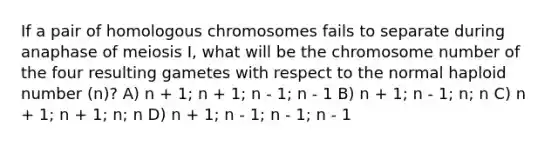 If a pair of homologous chromosomes fails to separate during anaphase of meiosis I, what will be the chromosome number of the four resulting gametes with respect to the normal haploid number (n)? A) n + 1; n + 1; n - 1; n - 1 B) n + 1; n - 1; n; n C) n + 1; n + 1; n; n D) n + 1; n - 1; n - 1; n - 1