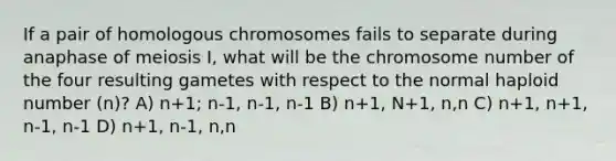 If a pair of homologous chromosomes fails to separate during anaphase of meiosis I, what will be the chromosome number of the four resulting gametes with respect to the normal haploid number (n)? A) n+1; n-1, n-1, n-1 B) n+1, N+1, n,n C) n+1, n+1, n-1, n-1 D) n+1, n-1, n,n