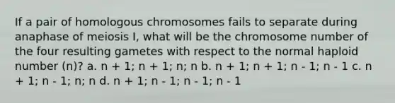 If a pair of homologous chromosomes fails to separate during anaphase of meiosis I, what will be the chromosome number of the four resulting gametes with respect to the normal haploid number (n)? a. n + 1; n + 1; n; n b. n + 1; n + 1; n - 1; n - 1 c. n + 1; n - 1; n; n d. n + 1; n - 1; n - 1; n - 1