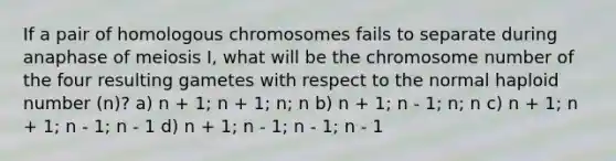 If a pair of homologous chromosomes fails to separate during anaphase of meiosis I, what will be the chromosome number of the four resulting gametes with respect to the normal haploid number (n)? a) n + 1; n + 1; n; n b) n + 1; n - 1; n; n c) n + 1; n + 1; n - 1; n - 1 d) n + 1; n - 1; n - 1; n - 1