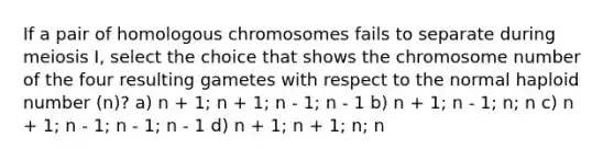 If a pair of homologous chromosomes fails to separate during meiosis I, select the choice that shows the chromosome number of the four resulting gametes with respect to the normal haploid number (n)? a) n + 1; n + 1; n - 1; n - 1 b) n + 1; n - 1; n; n c) n + 1; n - 1; n - 1; n - 1 d) n + 1; n + 1; n; n