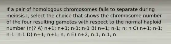 If a pair of homologous chromosomes fails to separate during meiosis I, select the choice that shows the chromosome number of the four resulting gametes with respect to the normal haploid number (n)? A) n+1; n+1; n-1; n-1 B) n+1; n-1; n; n C) n+1; n-1; n-1; n-1 D) n+1; n+1; n; n E) n+2; n-1; n-1; n