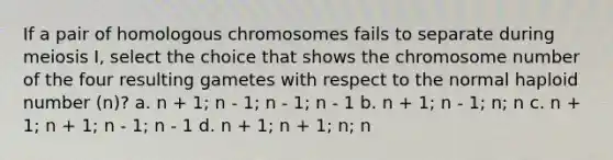 If a pair of homologous chromosomes fails to separate during meiosis I, select the choice that shows the chromosome number of the four resulting gametes with respect to the normal haploid number (n)? a. n + 1; n - 1; n - 1; n - 1 b. n + 1; n - 1; n; n c. n + 1; n + 1; n - 1; n - 1 d. n + 1; n + 1; n; n