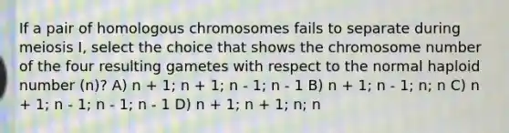 If a pair of homologous chromosomes fails to separate during meiosis I, select the choice that shows the chromosome number of the four resulting gametes with respect to the normal haploid number (n)? A) n + 1; n + 1; n - 1; n - 1 B) n + 1; n - 1; n; n C) n + 1; n - 1; n - 1; n - 1 D) n + 1; n + 1; n; n