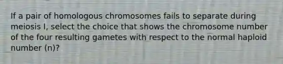 If a pair of homologous chromosomes fails to separate during meiosis I, select the choice that shows the chromosome number of the four resulting gametes with respect to the normal haploid number (n)?