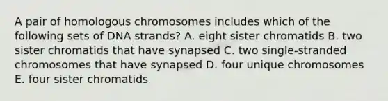 A pair of homologous chromosomes includes which of the following sets of DNA strands? A. eight sister chromatids B. two sister chromatids that have synapsed C. two single-stranded chromosomes that have synapsed D. four unique chromosomes E. four sister chromatids