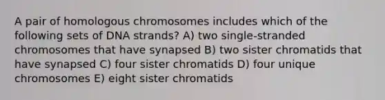 A pair of homologous chromosomes includes which of the following sets of DNA strands? A) two single-stranded chromosomes that have synapsed B) two sister chromatids that have synapsed C) four sister chromatids D) four unique chromosomes E) eight sister chromatids